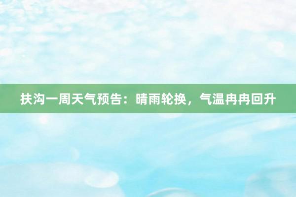 扶沟一周天气预告：晴雨轮换，气温冉冉回升