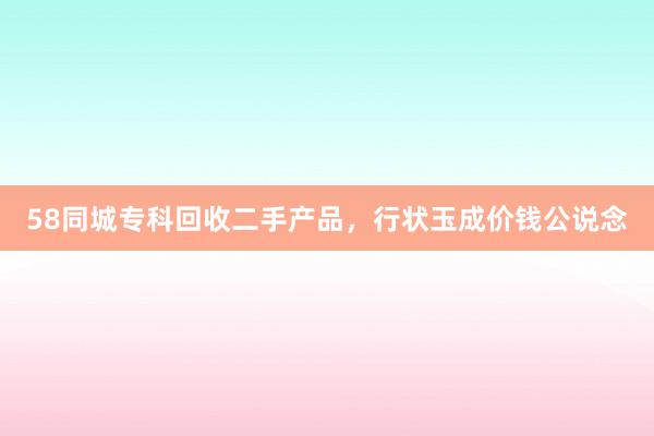 58同城专科回收二手产品，行状玉成价钱公说念