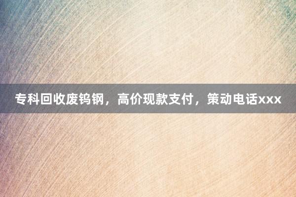 专科回收废钨钢，高价现款支付，策动电话xxx