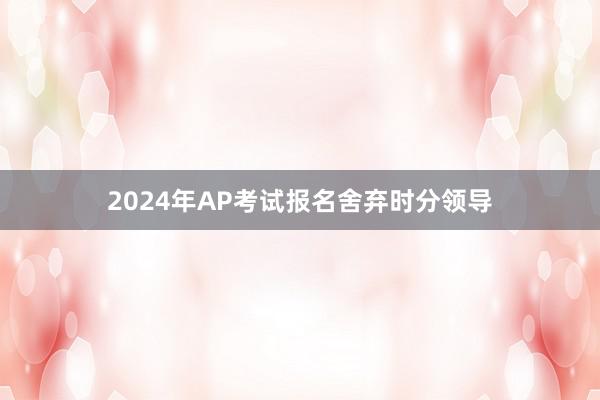 2024年AP考试报名舍弃时分领导