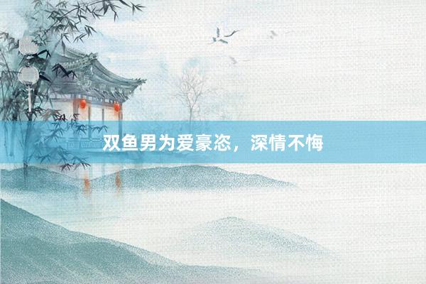 双鱼男为爱豪恣，深情不悔
