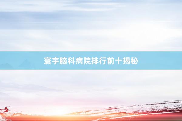寰宇脑科病院排行前十揭秘