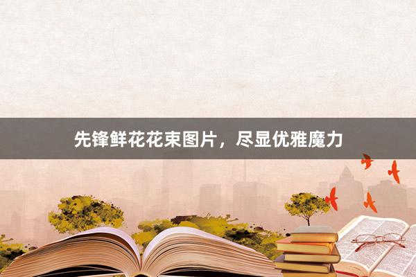 先锋鲜花花束图片，尽显优雅魔力